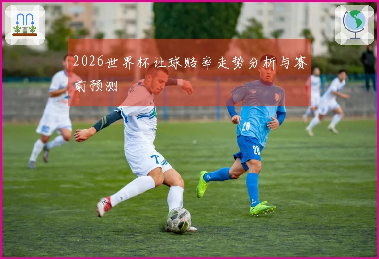 2026世界杯让球赔率走势分析与赛前预测