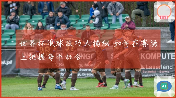 世界杯滚球技巧大揭秘 如何在赛场上把握每个机会