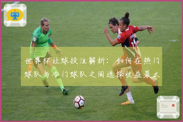世界杯让球投注解析：如何在热门球队与冷门球队之间选择收益最大化