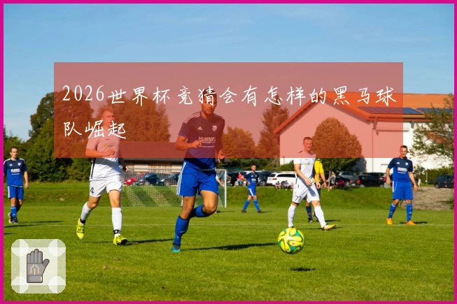 2026世界杯竞猜会有怎样的黑马球队崛起